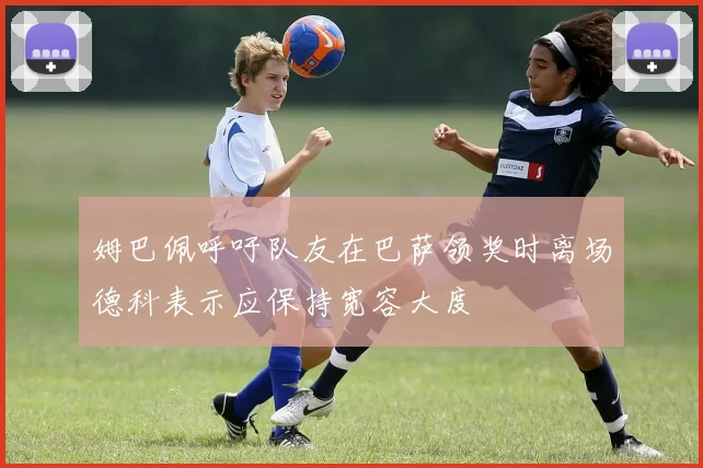 姆巴佩呼吁队友在巴萨领奖时离场德科表示应保持宽容大度