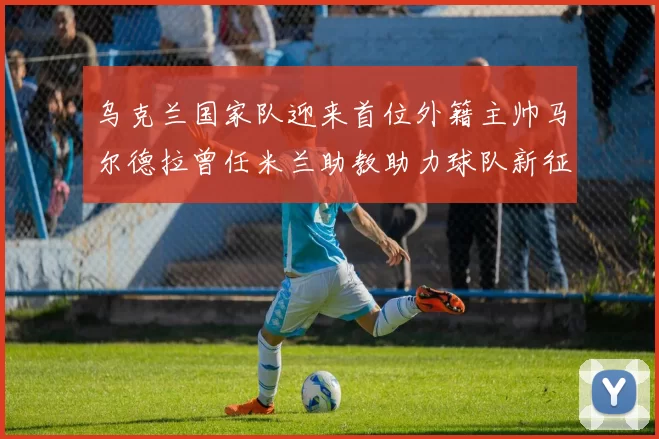 乌克兰国家队迎来首位外籍主帅马尔德拉曾任米兰助教助力球队新征程