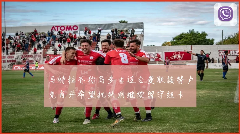 马特拉齐称乌多吉适合曼联接替卢克肖并希望托纳利继续留守纽卡