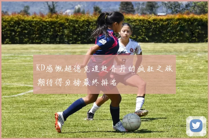KD感慨超德克追赶乔丹的疯狂之旅期待得分榜最终排名