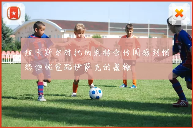 纽卡斯尔对托纳利转会传闻感到愤怒担忧重蹈伊萨克的覆辙