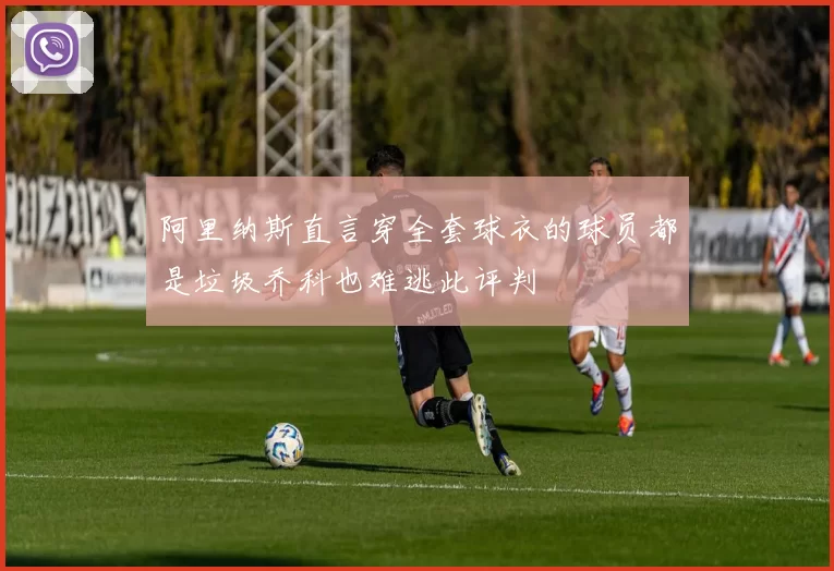 阿里纳斯直言穿全套球衣的球员都是垃圾乔科也难逃此评判