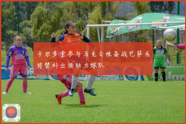卡尔多索参与马竞合练备战巴萨或将替补出场助力球队