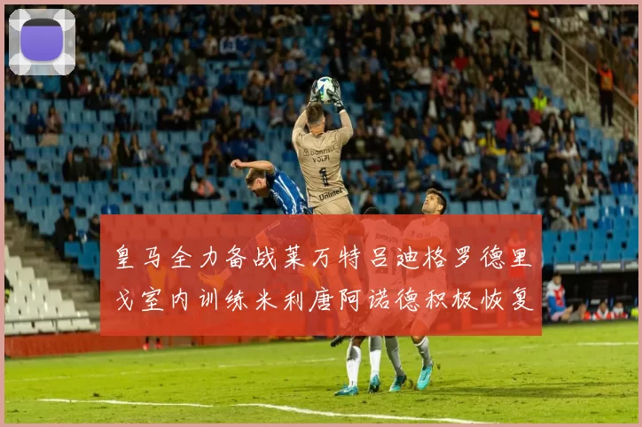 皇马全力备战莱万特吕迪格罗德里戈室内训练米利唐阿诺德积极恢复状态