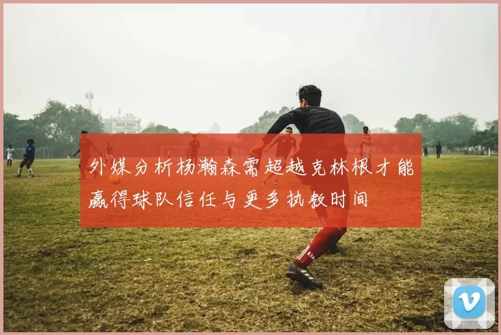外媒分析杨瀚森需超越克林根才能赢得球队信任与更多执教时间