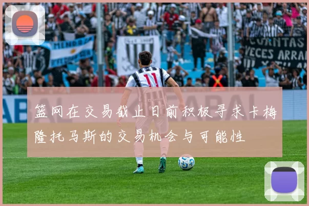 篮网在交易截止日前积极寻求卡梅隆托马斯的交易机会与可能性