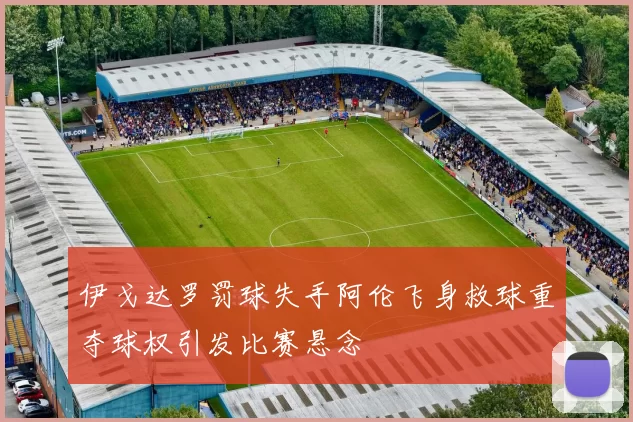 伊戈达罗罚球失手阿伦飞身救球重夺球权引发比赛悬念