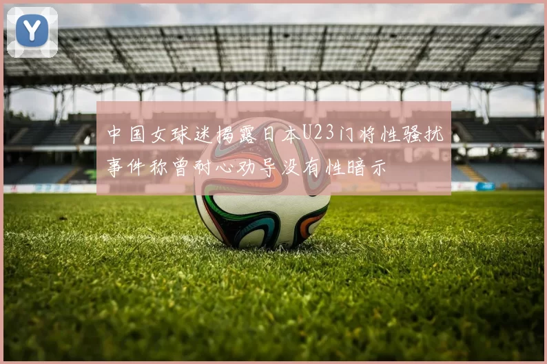 中国女球迷揭露日本U23门将性骚扰事件称曾耐心劝导没有性暗示