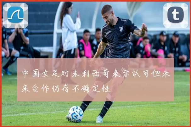 中国女足对米利西奇表示认可但未来合作仍存不确定性