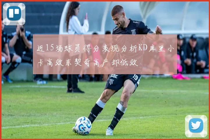 近15场球员得分表现分析KD库里小卡高效东契奇高产却低效