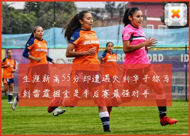 生涯新高55分却遭遇失利华子称马刺雷霆掘金是季后赛最强对手