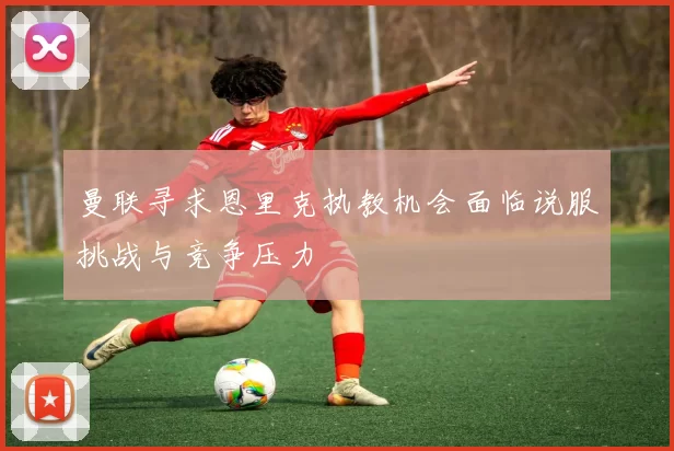 曼联寻求恩里克执教机会面临说服挑战与竞争压力