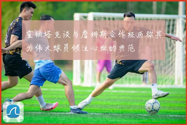 霍顿塔克谈与詹姆斯合作经历称其为伟大球员倾注心血的典范