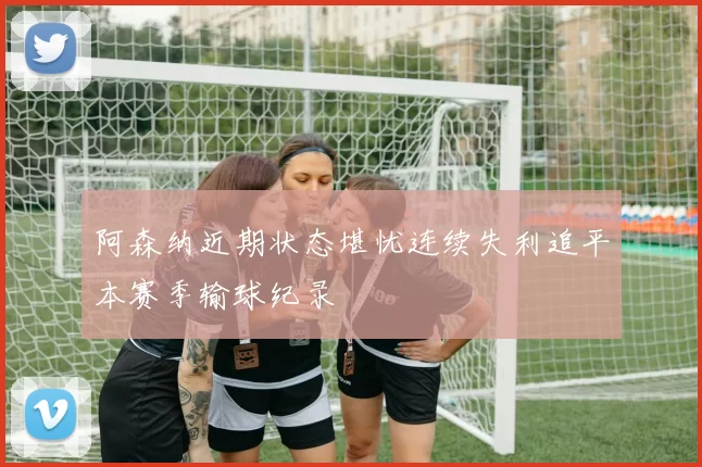 阿森纳近期状态堪忧连续失利追平本赛季输球纪录