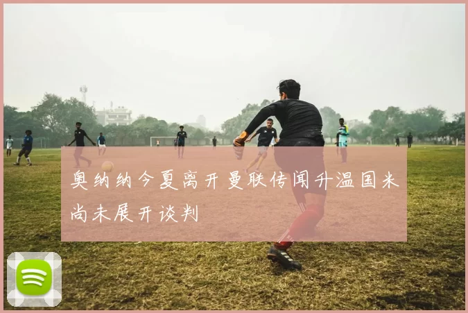 奥纳纳今夏离开曼联传闻升温国米尚未展开谈判