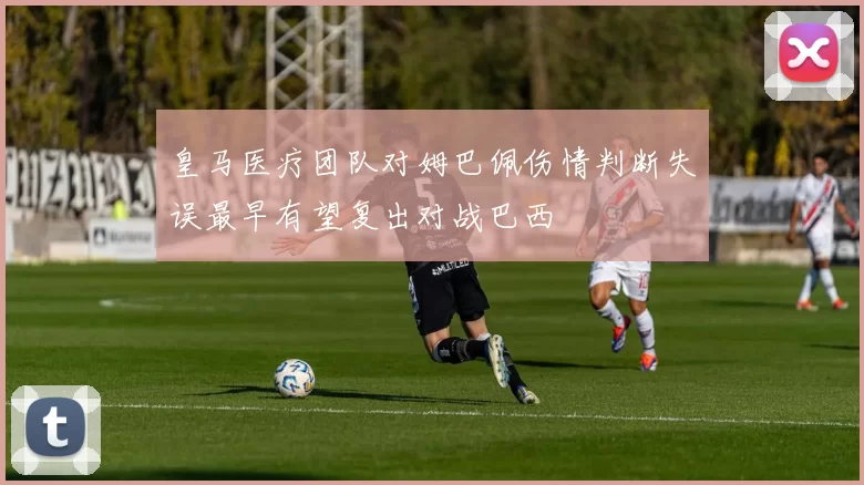 皇马医疗团队对姆巴佩伤情判断失误最早有望复出对战巴西